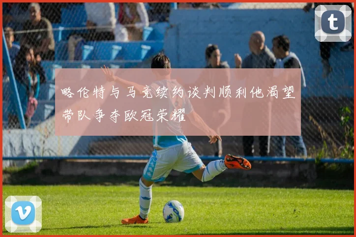 略伦特与马竞续约谈判顺利他渴望带队争夺欧冠荣耀