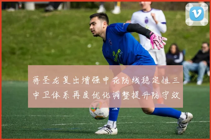 蒋圣龙复出增强申花防线稳定性三中卫体系再度优化调整提升防守效果