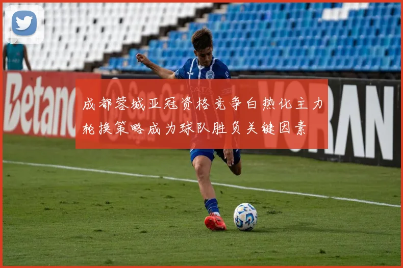 成都蓉城亚冠资格竞争白热化主力轮换策略成为球队胜负关键因素